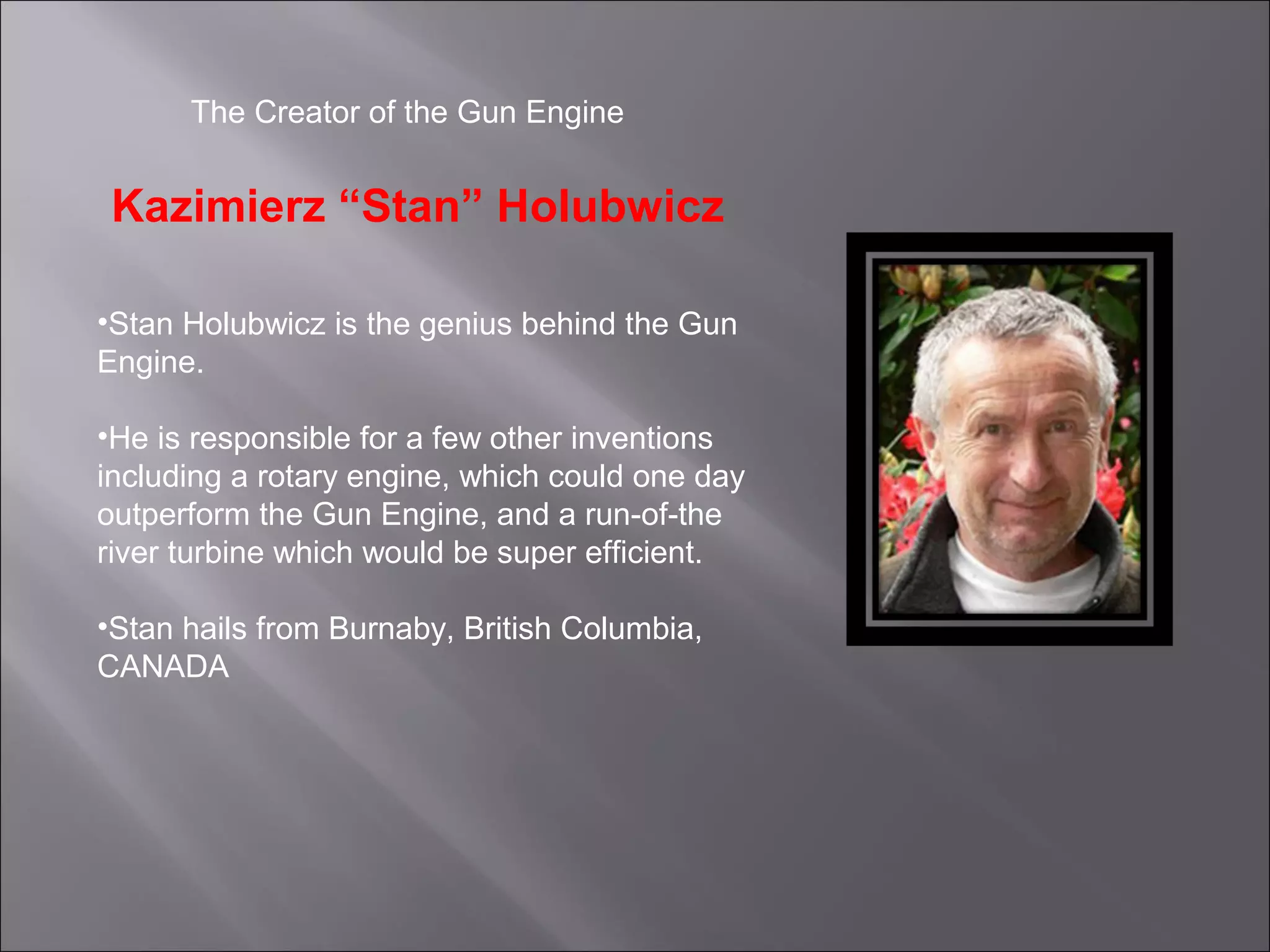 The Creator of the Gun Engine
Kazimierz “Stan” Holubwicz
•Stan Holubwicz is the genius behind the Gun
Engine.
•He is responsible for a few other inventions
including a rotary engine, which could one day
outperform the Gun Engine, and a run-of-the
river turbine which would be super efficient.
•Stan hails from Burnaby, British Columbia,
CANADA
 