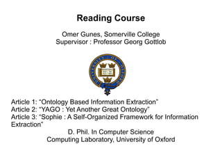 Reading Course
                Omer Gunes, Somerville College
               Supervisor : Professor Georg Gottlob




Article 1: “Ontology Based Information Extraction”
Article 2: “YAGO : Yet Another Great Ontology”
Article 3: “Sophie : A Self-Organized Framework for Information
Extraction”
                     D. Phil. In Computer Science
             Computing Laboratory, University of Oxford
 