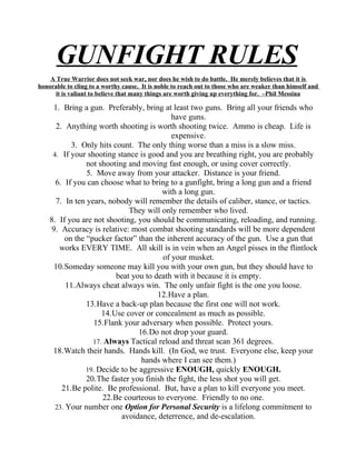 GUNFIGHT RULES
    A True Warrior does not seek war, nor does he wish to do battle. He merely believes that it is
honorable to cling to a worthy cause. It is noble to reach out to those who are weaker than himself and
     it is valiant to believe that many things are worth giving up everything for. –Phil Messina

     1. Bring a gun. Preferably, bring at least two guns. Bring all your friends who
                                           have guns.
      2. Anything worth shooting is worth shooting twice. Ammo is cheap. Life is
                                           expensive.
           3. Only hits count. The only thing worse than a miss is a slow miss.
     4. If your shooting stance is good and you are breathing right, you are probably
                not shooting and moving fast enough, or using cover correctly.
                5. Move away from your attacker. Distance is your friend.
      6. If you can choose what to bring to a gunfight, bring a long gun and a friend
                                        with a long gun.
      7. In ten years, nobody will remember the details of caliber, stance, or tactics.
                              They will only remember who lived.
    8. If you are not shooting, you should be communicating, reloading, and running.
    9. Accuracy is relative: most combat shooting standards will be more dependent
         on the “pucker factor” than the inherent accuracy of the gun. Use a gun that
       works EVERY TIME. All skill is in vein when an Angel pisses in the flintlock
                                        of your musket.
     10.Someday someone may kill you with your own gun, but they should have to
                         beat you to death with it because it is empty.
          11.Always cheat always win. The only unfair fight is the one you loose.
                                      12.Have a plan.
                13.Have a back-up plan because the first one will not work.
                     14.Use cover or concealment as much as possible.
                   15.Flank your adversary when possible. Protect yours.
                                 16.Do not drop your guard.
                  17. Always Tactical reload and threat scan 361 degrees.
     18.Watch their hands. Hands kill. (In God, we trust. Everyone else, keep your
                                  hands where I can see them.)
                19. Decide to be aggressive ENOUGH, quickly ENOUGH.
                20.The faster you finish the fight, the less shot you will get.
        21.Be polite. Be professional. But, have a plan to kill everyone you meet.
                     22.Be courteous to everyone. Friendly to no one.
      23. Your number one Option for Personal Security is a lifelong commitment to
                           avoidance, deterrence, and de-escalation.
 