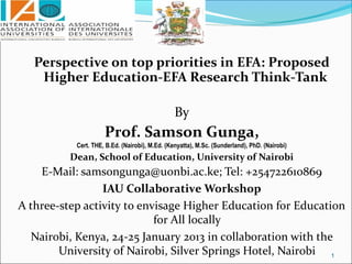 Perspective on top priorities in EFA: Proposed
    Higher Education-EFA Research Think-Tank

                                                By
                     Prof. Samson Gunga,
           Cert. THE, B.Ed. (Nairobi), M.Ed. (Kenyatta), M.Sc. (Sunderland), PhD. (Nairobi)
          Dean, School of Education, University of Nairobi
    E-Mail: samsongunga@uonbi.ac.ke; Tel: +254722610869
                 IAU Collaborative Workshop
A three-step activity to envisage Higher Education for Education
                            for All locally
  Nairobi, Kenya, 24-25 January 2013 in collaboration with the
        University of Nairobi, Silver Springs Hotel, Nairobi 1
 