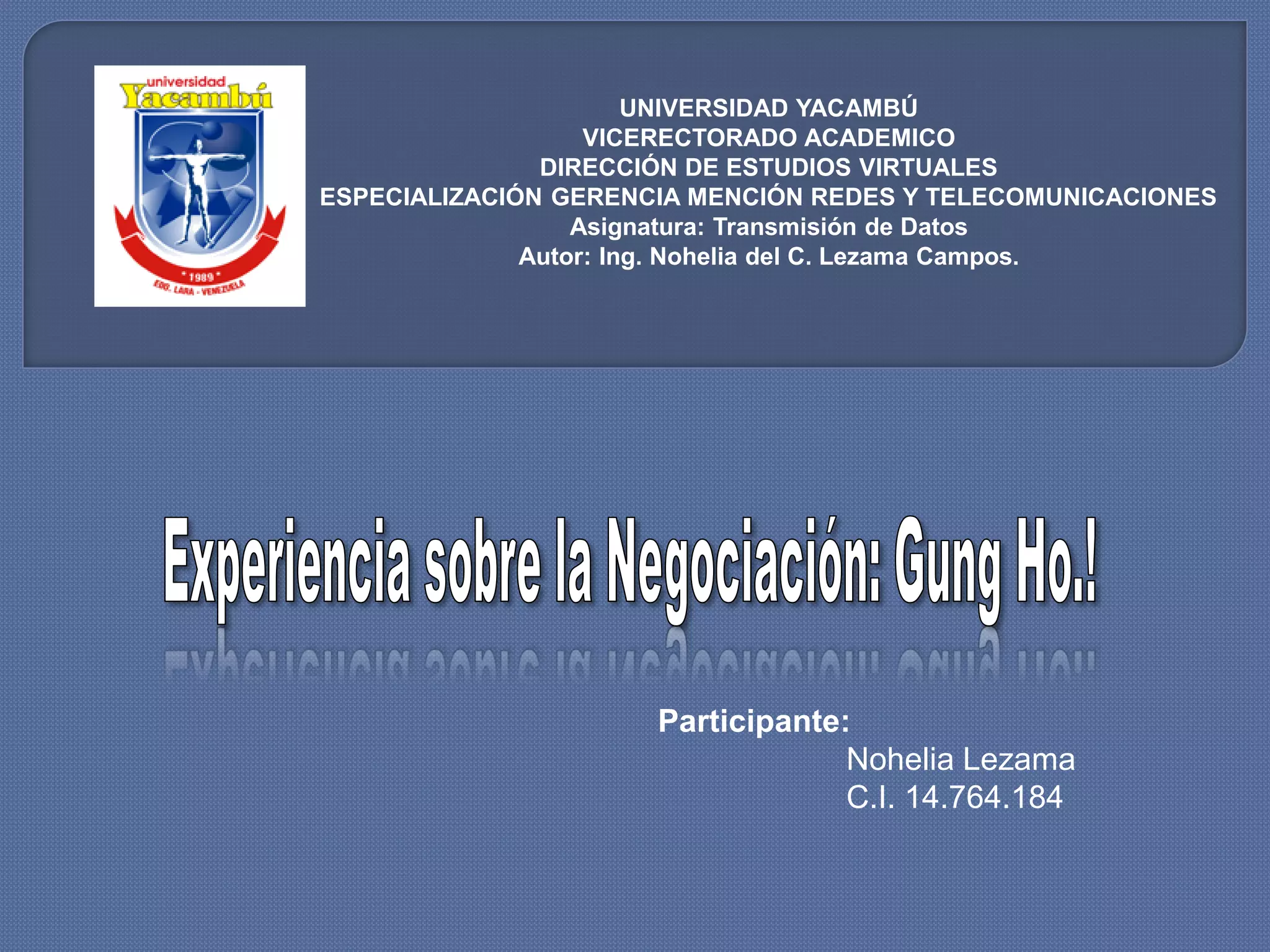 UNIVERSIDAD YACAMBÚ
                   VICERECTORADO ACADEMICO
               DIRECCIÓN DE ESTUDIOS VIRTUALES
ESPECIALIZACIÓN GERENCIA MENCIÓN REDES Y TELECOMUNICACIONES
                  Asignatura: Transmisión de Datos
              Autor: Ing. Nohelia del C. Lezama Campos.




                      Participante:
                                   Nohelia Lezama
                                   C.I. 14.764.184
 