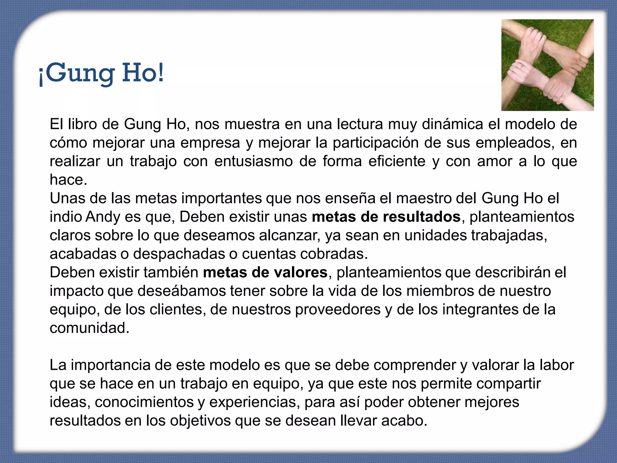 ¡Gung Ho!
El libro de Gung Ho, nos muestra en una lectura muy dinámica el modelo de
cómo mejorar una empresa y mejorar la participación de sus empleados, en
realizar un trabajo con entusiasmo de forma eficiente y con amor a lo que
hace.
Unas de las metas importantes que nos enseña el maestro del Gung Ho el
indio Andy es que, Deben existir unas metas de resultados, planteamientos
claros sobre lo que deseamos alcanzar, ya sean en unidades trabajadas,
acabadas o despachadas o cuentas cobradas.
Deben existir también metas de valores, planteamientos que describirán el
impacto que deseábamos tener sobre la vida de los miembros de nuestro
equipo, de los clientes, de nuestros proveedores y de los integrantes de la
comunidad.

La importancia de este modelo es que se debe comprender y valorar la labor
que se hace en un trabajo en equipo, ya que este nos permite compartir
ideas, conocimientos y experiencias, para así poder obtener mejores
resultados en los objetivos que se desean llevar acabo.
 