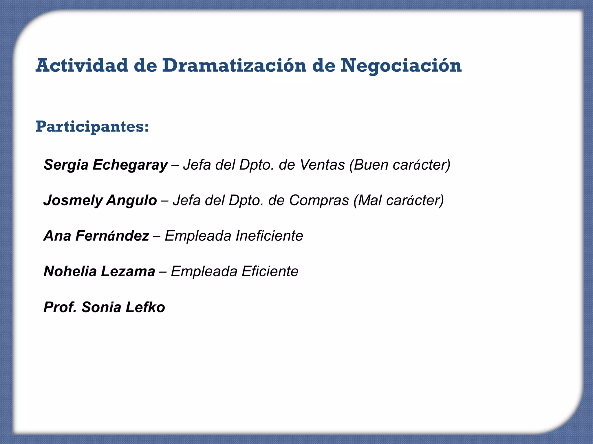 Actividad de Dramatización de Negociación


Participantes:

Sergia Echegaray – Jefa del Dpto. de Ventas (Buen carácter)

Josmely Angulo – Jefa del Dpto. de Compras (Mal carácter)

Ana Fernández – Empleada Ineficiente

Nohelia Lezama – Empleada Eficiente

Prof. Sonia Lefko
 