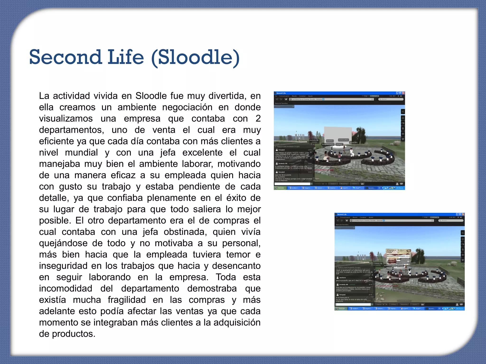 Second Life (Sloodle)
La actividad vivida en Sloodle fue muy divertida, en
ella creamos un ambiente negociación en donde
visualizamos una empresa que contaba con 2
departamentos, uno de venta el cual era muy
eficiente ya que cada día contaba con más clientes a
nivel mundial y con una jefa excelente el cual
manejaba muy bien el ambiente laborar, motivando
de una manera eficaz a su empleada quien hacia
con gusto su trabajo y estaba pendiente de cada
detalle, ya que confiaba plenamente en el éxito de
su lugar de trabajo para que todo saliera lo mejor
posible. El otro departamento era el de compras el
cual contaba con una jefa obstinada, quien vivía
quejándose de todo y no motivaba a su personal,
más bien hacia que la empleada tuviera temor e
inseguridad en los trabajos que hacia y desencanto
en seguir laborando en la empresa. Toda esta
incomodidad del departamento demostraba que
existía mucha fragilidad en las compras y más
adelante esto podía afectar las ventas ya que cada
momento se integraban más clientes a la adquisición
de productos.
 