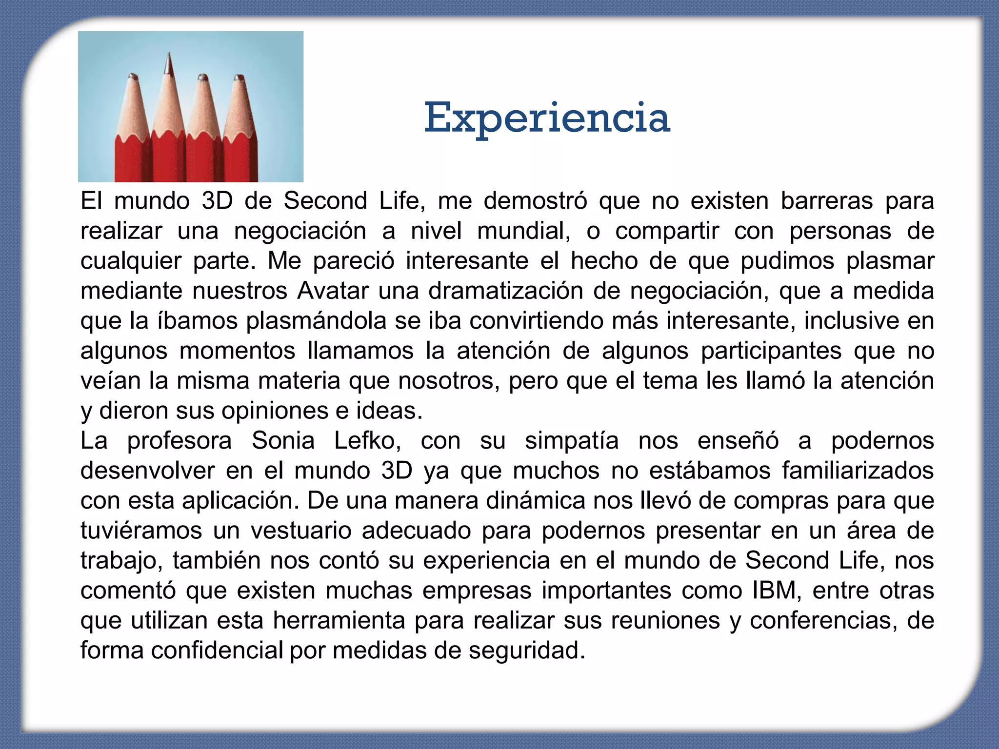 Experiencia
El mundo 3D de Second Life, me demostró que no existen barreras para
realizar una negociación a nivel mundial, o compartir con personas de
cualquier parte. Me pareció interesante el hecho de que pudimos plasmar
mediante nuestros Avatar una dramatización de negociación, que a medida
que la íbamos plasmándola se iba convirtiendo más interesante, inclusive en
algunos momentos llamamos la atención de algunos participantes que no
veían la misma materia que nosotros, pero que el tema les llamó la atención
y dieron sus opiniones e ideas.
La profesora Sonia Lefko, con su simpatía nos enseñó a podernos
desenvolver en el mundo 3D ya que muchos no estábamos familiarizados
con esta aplicación. De una manera dinámica nos llevó de compras para que
tuviéramos un vestuario adecuado para podernos presentar en un área de
trabajo, también nos contó su experiencia en el mundo de Second Life, nos
comentó que existen muchas empresas importantes como IBM, entre otras
que utilizan esta herramienta para realizar sus reuniones y conferencias, de
forma confidencial por medidas de seguridad.
 