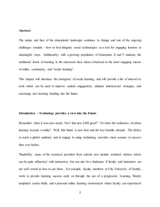 2
Abstract:
The nature and face of the educational landscape continues to change and one of the ongoing
challenges remains - how to best integrate social technologies as a tool for engaging learners in
meaningful ways. Additionally, with a growing population of Generation X and Y students, the
traditional forms of learning in the classroom have taken a backseat to the more engaging means
of online, community, and “social learning”.
This chapter will introduce the emergence of social learning, and will provide a list of innovative
tools which can be used to improve student engagement, enhance instructional strategies, and
encourage new learning heading into the future.
Introduction – Technology provides a view into the Future
Remember when it was once noted, “Isn’t that new LMS great?” Or when the realization of online
learning became a reality? Well, that future is now here and the key benefits abound. The ability
to reach a global audience and to engage in using technology provides more avenues to success
than ever before.
Thankfully, many of the resources provided from schools now include technical choices which
can be quite influential with instruction, but can also be a hindrance if faculty and instructors are
not well versed in how to use them. For example, faculty members at City University of Seattle,
work to provide learning success early on through the use of a progressive Learning Model,
templated course shells, and a personal online learning environment where faculty can experiment
 