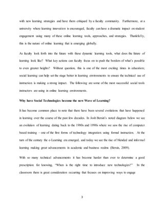 3
with new learning strategies and have them critiqued by a faculty community. Furthermore, at a
university where learning innovation is encouraged, faculty can have a dramatic impact on student
engagement using many of these online learning tools, approaches, and strategies. Thankfully,
this is the nature of online learning that is emerging globally.
As faculty look forth into the future with these dynamic learning tools, what does the future of
learning look like? What key actions can faculty focus on to push the borders of what’s possible
to even greater heights? Without question, this is one of the most exciting times in education;
social learning can help set the stage better in learning environments to ensure the technical use of
instruction is making a strong impact. The following are some of the most successful social tools
instructors are using in online learning environments.
Why have Social Technologies become the new Wave of Learning?
It has become common place to note that there have been several evolutions that have happened
in learning over the course of the past few decades. In Josh Bersin’s noted diagram below we see
an evolution of learning dating back to the 1980s and 1990s where we saw the rise of computer
based training – one of the first forms of technology integration using formal instruction. At the
turn of the century the e-Learning era emerged, and today we see the rise of blended and informal
learning making great advancements in academic and business realms (Bersin, 2009).
With so many technical advancements it has become harder than ever to determine a good
prescription for knowing, “When is the right time to introduce new technologies?” In the
classroom there is great consideration occurring that focuses on improving ways to engage
 