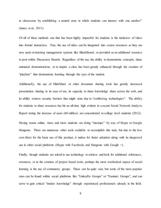 6
in classrooms by establishing a neutral zone in which students can interact with one another”
(Junco et al., 2011).
Of all of these methods one that has been highly impactful for students is the inclusion of video
into formal instruction. True, the use of video can be integrated into course resources as they are
now used on learning management systems like BlackBoard, or provided as an additional resource
to post within Discussion Boards. Regardless of the use, the ability to demonstrate concepts, share
animated demonstrations, or to inspire a class has been greatly enhanced through the creation of
“playlists” that demonstrate learning through the eyes of the student.
Additionally, the use of SlideShare or other document sharing tools has greatly increased
presentation sharing in its ease of use, its capacity to share knowledge share across the web, and
its ability remove security barriers that might arise due to “conflicting technologies”. The ability
for students to share resources has hit an all-time high evident in a recent Social Network Analysis
Report noting the increase of users (60 million) are concentrated to college level students (2012).
Having teams online, more and more students are doing “meetups” by way of Skype or Google
Hangouts. There are numerous other tools available to accomplish this task, but due to the low
cost (free) for the basic use of this product, it makes for faster adoption along with its integrated
use in other social platforms (Skype with Facebook, and Hangouts with Google +).
Finally, though students are asked to use technology to retrieve and look for additional references,
resources, or in the creation of project based work, perhaps the most overlooked aspect of social
learning is the use of community groups. These can be quite vast, but some of the most popular
ones can be found within social platforms like “LinkedIn Groups” or “Yammer Groups”, and can
serve to gain critical “insider knowledge” through experienced professionals already in the field.
 