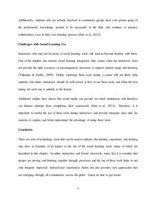 7
Additionally, students who are actively involved in community groups have a far greater grasp of
the professional knowledge needed to be successful in the field and continue to practice
collaboration even in their own learning process (Hurt et al., 2012).
Challenges with Social Learning Use
Instructors who may not be aware of social learning tools, will want to become familiar with them.
One of the number one reasons social learning integration fails comes when the instructors does
not provide the right resources or encouragement necessary to support student usage and learning
(Väljataga & Fiedler, 2009). Simply exploring these tools during a course will not likely help
students, but rather, instructors should be well-versed in how to use these tools, and when the best
timing for each one is suitable to the learner.
Additional studies have shown that social media can provide too much stimulation and therefore
can distract students from completing their coursework (Hurt et al., 2012). Therefore, it is
important to model the use of these tools during instruction and provide adequate class time for
students to explore and better understand the advantage of using these tools.
Conclusion
There are a lot of technology tools that can be used to enhance the learning experience, but nothing
may have as dramatic of an impact as the use of the social learning tools, many of which are
described in this chapter. In online instruction and formal classwork, many feel it is essential that
groups are moving and learning together through processes and the use of these tools helps to not
only integrate improved instructional experiences better, but also provides new approaches that
are emerging through all communities across the globe. Guess its time to get social.
 