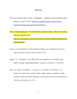 9
References
2012 Social Network Analysis Report – Demographic – Geographic and Search Data Revealed,
Retrieved on march 19, 2015., http://www.ignitesocialmedia.com/social-media-
stats/2012-social-network-analysis-report/#Slideshare
Effects of Student Engagement with Social Media on Student Learning: A Review of Literature,
retrieved on March 3, 2015,
http://www.studentaffairs.com/ejournal/Summer_2013/EffectsOfStudentEngagementWit
hSocialMedia.html
Fewkes, A. M., & McCabe, M. (2012). Facebook: Learning tool or distraction? Journal of
Digital Learning in Teacher Education, 28(3), 92-98.
Heafner, T. L., & Friedman, A. M. (2008). Wikis and constructivism in secondary social
studies: Fostering a deeper understanding. Computers in the Schools, 25, 288-302.
Hurt, N. E., Moss, G. S., Bradley, C. L., Larson, L. R., Lovelace, M. D., Prevost, L. B., …
Camus, M. S. (2012). The ‘Facebook’ effect: College students’ perceptions of online
discussions in the age of social networking. International Journal for the Scholarship of
Teaching and Learning, 6(2), 1-24.
 
