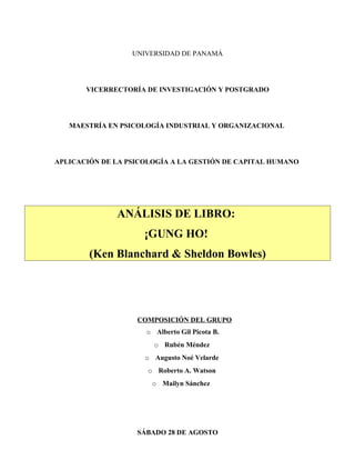 UNIVERSIDAD DE PANAMÁ




       VICERRECTORÍA DE INVESTIGACIÓN Y POSTGRADO




   MAESTRÍA EN PSICOLOGÍA INDUSTRIAL Y ORGANIZACIONAL




APLICACIÓN DE LA PSICOLOGÍA A LA GESTIÓN DE CAPITAL HUMANO




              ANÁLISIS DE LIBRO:
                     ¡GUNG HO!
        (Ken Blanchard & Sheldon Bowles)




                   COMPOSICIÓN DEL GRUPO
                     o Alberto Gil Picota B.
                       o Rubén Méndez
                     o Augusto Noé Velarde
                      o Roberto A. Watson
                       o Mailyn Sánchez




                   SÁBADO 28 DE AGOSTO
 