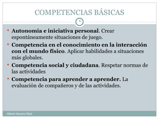 COMPETENCIAS BÁSICAS Autonomía e iniciativa personal . Crear espontáneamente situaciones de juego. Competencia en el conocimiento en la interacción con el mundo físico . Aplicar habilidades a situaciones más globales. Competencia social y ciudadana . Respetar normas de las actividades Competencia para aprender a aprender.  La evaluación de compañeros y de las actividades. Alberto Navarro Elbal 
