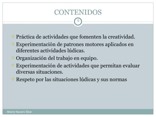 CONTENIDOS Práctica de actividades que fomenten la creatividad. Experimentación de patrones motores aplicados en diferentes actividades lúdicas. Organización del trabajo en equipo. Experimentación de actividades que permitan evaluar diversas situaciones. Respeto por las situaciones lúdicas y sus normas Alberto Navarro Elbal 