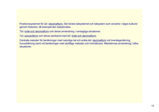 Positionssystemet för tal i decimalform. Det binära talsystemet och talsystem som använts i några kulturer 
genom historien, till exempel den babyloniska. 
Tal i bråk­och decimalform och deras användning i vardagliga situationer. 
Tal i procentform och deras samband med tal i bråk­och decimalform. 
Centrala metoder för beräkningar med naturliga tal och enkla tal i decimalform vid överslagsräkning, 
huvudräkning samt vid beräkningar med skriftliga metoder och miniräknare. Metodernas användning i olika 
situationer. 




                                                                                                              13
 