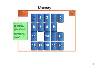 Memory



Interaktiva block 
som svänger när
man trycker på dem.
När man hittar två block
passar ihop försvinner 
de.

Memoryspelet finns
färdigt men man fyller
det med egna texter
och bilder.




                                    7
 