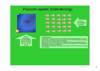 Popcorn­spelet (bråkräkning)


                                                                                                             25 popcorn
                                                                                                             som är flyttbara
                                                                                                             på tavelytan




       Genom              Tillvägagångssätt:
    att trycka på         Första rundan: Två spelare slumpar fram var sitt bråktal. Utifrån sitt bråktal räknar de ut hur många 
  den blå kvadraten       popcorn de får av de 25 popcorn som finns på spelytan. Den som får flest får behålla sina och samla 
 slumpas ett bråktal      dem i sin hörna, den andra drar tillbaka sina till spelytan. 
 fram; 1/2, 1/10, 1/3,    Andra rundan: Nu finns det färre popcorn kvar. Spelarna slupar fram var sitt nytt bråktal. Utifrån sitt 
  1/4, 1/7, 1/9, 1/6,     bråktal räknar var och en ut hur många popcorn de får av de som återstår. Den som får flest popcorn 
                          får behålla sina, den andra drar tillbaka sina. 
       1/5, 1/8.          Spelet fortsätter med ytterligare rundor till det att de 25 popcorn är helt slut. Den som har flest popcorn 
                          har vunnit spelet.




                                                                                                                                         8
 
