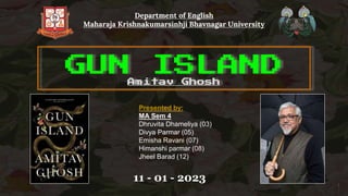 Department of English
Maharaja Krishnakumarsinhji Bhavnagar University
GUN ISLAND
Amitav Ghosh
Presented by:
MA Sem 4
Dhruvita Dhameliya (03)
Divya Parmar (05)
Emisha Ravani (07)
Himanshi parmar (08)
Jheel Barad (12)
1
11 - 01 - 2023
 