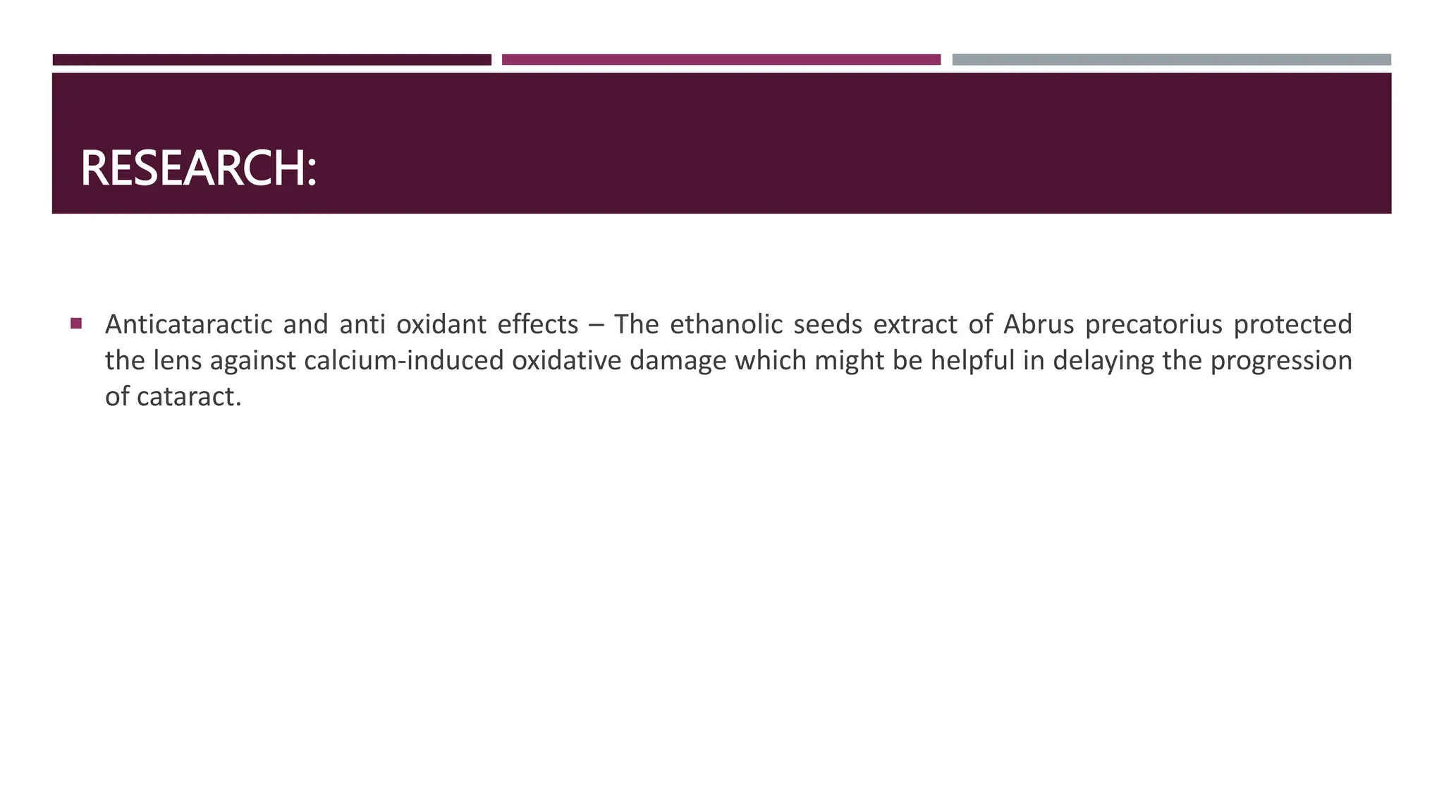 RESEARCH:
 Anticataractic and anti oxidant effects – The ethanolic seeds extract of Abrus precatorius protected
the lens against calcium-induced oxidative damage which might be helpful in delaying the progression
of cataract.
 
