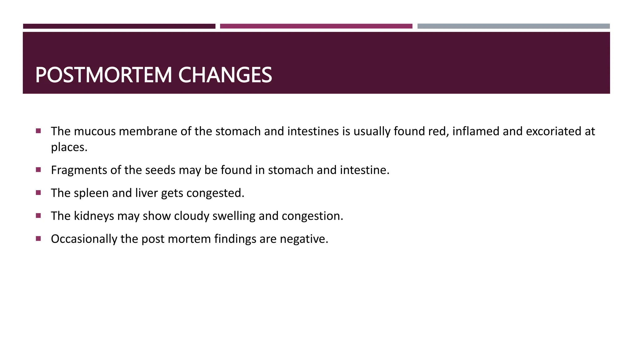 POSTMORTEM CHANGES
 The mucous membrane of the stomach and intestines is usually found red, inflamed and excoriated at
places.
 Fragments of the seeds may be found in stomach and intestine.
 The spleen and liver gets congested.
 The kidneys may show cloudy swelling and congestion.
 Occasionally the post mortem findings are negative.
 