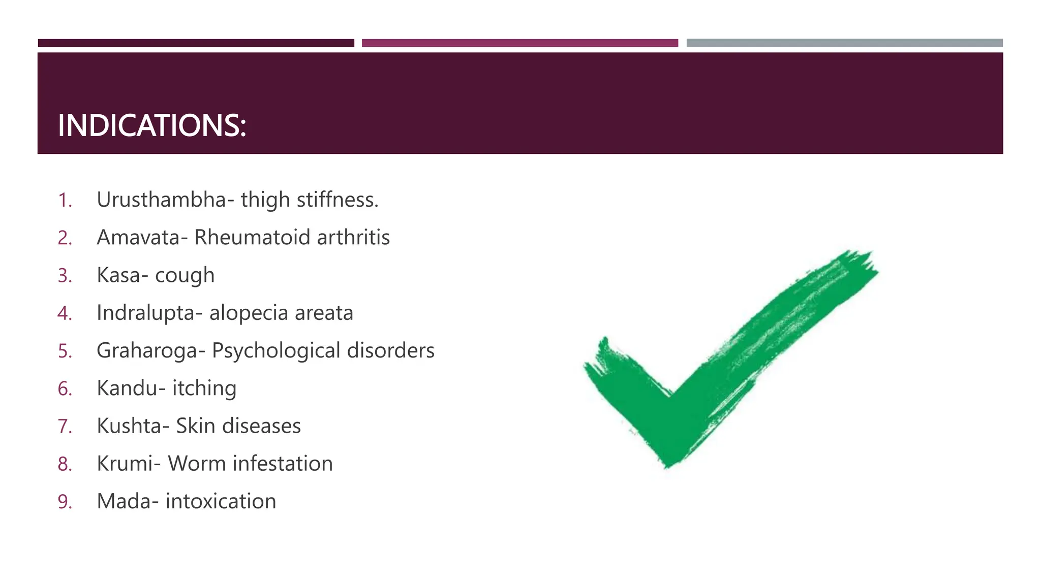 INDICATIONS:
1. Urusthambha- thigh stiffness.
2. Amavata- Rheumatoid arthritis
3. Kasa- cough
4. Indralupta- alopecia areata
5. Graharoga- Psychological disorders
6. Kandu- itching
7. Kushta- Skin diseases
8. Krumi- Worm infestation
9. Mada- intoxication
 