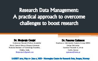 Research Data Management:
A practical approach to overcome
challenges to boost research
Dr. Bhojaraju Gunjal
Endeavour Research Fellow (Australia)
Head, Central Library (Deputy Librarian)
National Institute of Technology Rourkela,
Odisha, India.
Bhojaraju.G@gmail.com
Dr. Panorea Gaitanou
Database & Information Systems Group (DBIS)
Ionian University
Ioannou Theotoki 72, 49100
Corfu, Greece
rgaitanou@ionio.gr
IASSIST 2016, May 31- June 3, NSD - Norwegian Centre for Research Data, Bergen, Norway
 