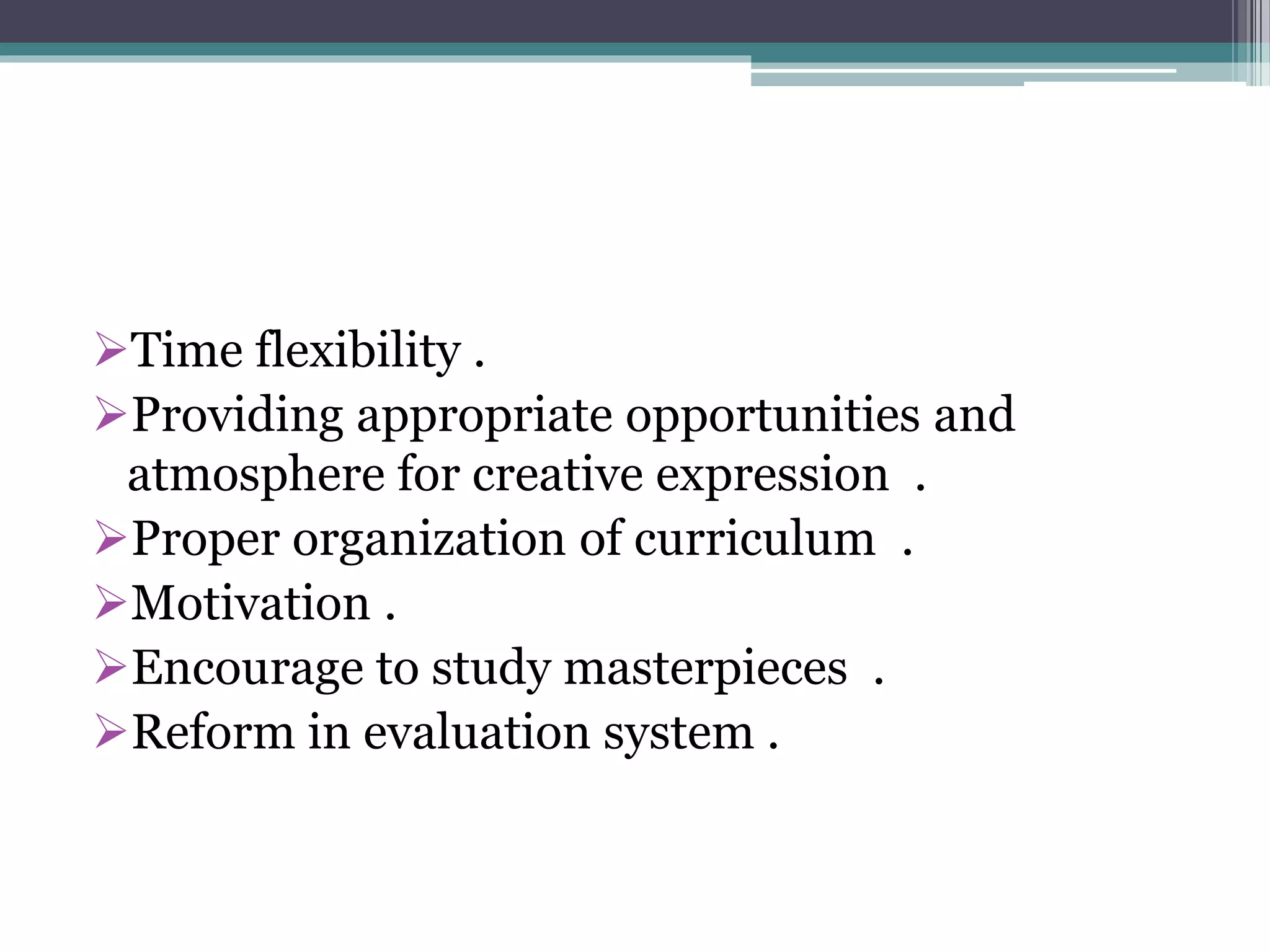 Time flexibility .
Providing appropriate opportunities and
atmosphere for creative expression .
Proper organization of curriculum .
Motivation .
Encourage to study masterpieces .
Reform in evaluation system .
 