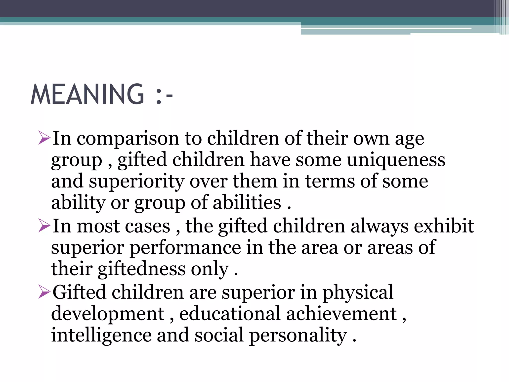MEANING :-
In comparison to children of their own age
group , gifted children have some uniqueness
and superiority over them in terms of some
ability or group of abilities .
In most cases , the gifted children always exhibit
superior performance in the area or areas of
their giftedness only .
Gifted children are superior in physical
development , educational achievement ,
intelligence and social personality .
 