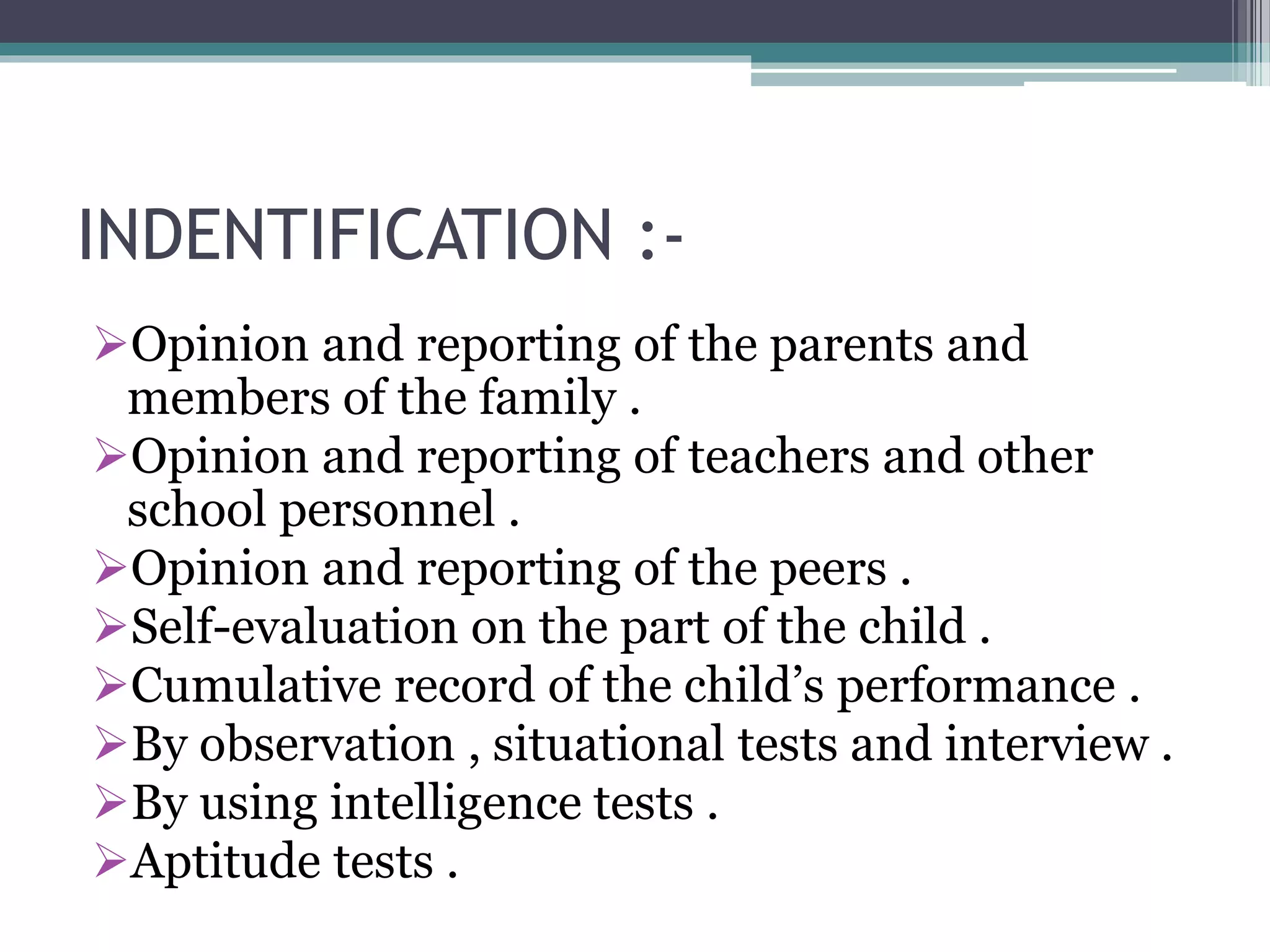 INDENTIFICATION :-
Opinion and reporting of the parents and
members of the family .
Opinion and reporting of teachers and other
school personnel .
Opinion and reporting of the peers .
Self-evaluation on the part of the child .
Cumulative record of the child’s performance .
By observation , situational tests and interview .
By using intelligence tests .
Aptitude tests .
 