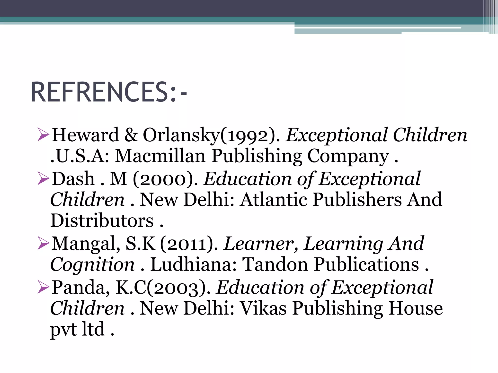 REFRENCES:-
Heward & Orlansky(1992). Exceptional Children
.U.S.A: Macmillan Publishing Company .
Dash . M (2000). Education of Exceptional
Children . New Delhi: Atlantic Publishers And
Distributors .
Mangal, S.K (2011). Learner, Learning And
Cognition . Ludhiana: Tandon Publications .
Panda, K.C(2003). Education of Exceptional
Children . New Delhi: Vikas Publishing House
pvt ltd .
 