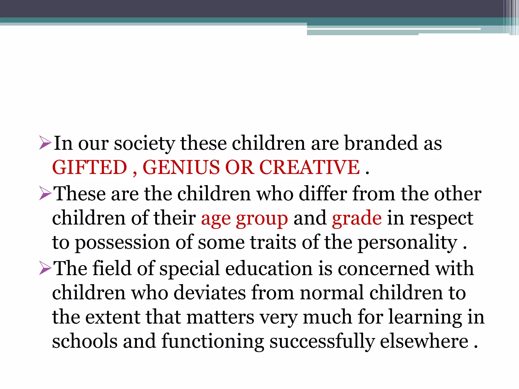 In our society these children are branded as
GIFTED , GENIUS OR CREATIVE .
These are the children who differ from the other
children of their age group and grade in respect
to possession of some traits of the personality .
The field of special education is concerned with
children who deviates from normal children to
the extent that matters very much for learning in
schools and functioning successfully elsewhere .
 