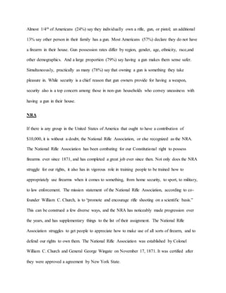 Almost 1/4th of Americans (24%) say they individually own a rifle, gun, or pistol; an additional
13% say other person in their family has a gun. Most Americans (57%) declare they do not have
a firearm in their house. Gun possession rates differ by region, gender, age, ethnicity, race,and
other demographics. And a large proportion (79%) say having a gun makes them sense safer.
Simultaneously, practically as many (78%) say that owning a gun is something they take
pleasure in. While security is a chief reason that gun owners provide for having a weapon,
security also is a top concern among those in non-gun households who convey uneasiness with
having a gun in their house.
NRA
If there is any group in the United States of America that ought to have a contribution of
$10,000, it is without a doubt, the National Rifle Association, or else recognized as the NRA.
The National Rifle Association has been combating for our Constitutional right to possess
firearms ever since 1871, and has completed a great job ever since then. Not only does the NRA
struggle for our rights, it also has in vigorous role in training people to be trained how to
appropriately use firearms when it comes to something, from home security, to sport, to military,
to law enforcement. The mission statement of the National Rifle Association, according to co-
founder William C. Church, is to “promote and encourage rifle shooting on a scientific basis.”
This can be construed a few diverse ways, and the NRA has noticeably made progression over
the years, and has supplementary things to the list of their assignment. The National Rifle
Association struggles to get people to appreciate how to make use of all sorts of firearm, and to
defend our rights to own them. The National Rifle Association was established by Colonel
William C. Church and General George Wingate on November 17, 1871. It was certified after
they were approved a agreement by New York State.
 