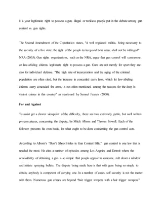 it is your legitimate right to possess a gun. Illegal or reckless people put in the debate among gun
control vs. gun rights.
The Second Amendment of the Constitution states, "A well regulated militia, being necessary to
the security of a free state, the right of the people to keep and bear arms, shall not be infringed"
NRA (2005). Gun rights organizations, such as the NRA, argue that gun control will contravene
on law-abiding citizens legitimate right to possess a gun. Guns are not merely for sport they are
also for individual defense. "The high rate of incarceration and the aging of the criminal
population are often cited, but the increase in concealed carry laws, which let law-abiding
citizens carry concealed fire-arms, is not often mentioned among the reasons for the drop in
violent crimes in this country" as mentioned by Samuel Francis (2000).
For and Against
To assist get a clearer viewpoint of the difficulty, there are two extremely petite, but well written
pro/con pieces, concerning the dispute, by Mitch Albom and Thomas Sowell. Each of the
follower presents his own basis, for what ought to be done concerning the gun control acts.
According to Albom’s “Don’t Shoot Holes in Gun Control Bills,” gun control is one law that is
needed the most. He cites a number of episodes among Los Angeles and Detroit where the
accessibility of obtaining a gun is so simple that people appear to someone, roll down a window
and initiate spraying bullets. The dispute being made here is that with guns being so simple to
obtain, anybody is competent of carrying one. In a number of cases, self security is not the matter
with them. Numerous gun crimes are beyond “hair trigger tempers with a hair trigger weapon.”
 