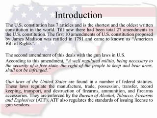 Introduction
The U.S. constitution has 7 articles and is the shortest and the oldest written
constitution in the world. Till now there had been total 27 amendments in
the U.S. constitution. The first 10 amendments of U.S. constitution proposed
by James Madison was ratified in 1791 and came to known as “American
Bill of Rights”.
The second amendment of this deals with the gun laws in U.S.
According to this amendment, “A well regulated militia, being necessary to
the security of a free state, the right of the people to keep and bear arms,
shall not be infringed.”
Gun laws of the United States are found in a number of federal statutes.
These laws regulate the manufacture, trade, possession, transfer, record
keeping, transport, and destruction of firearms, ammunition, and firearms
accessories. They are enforced by the Bureau of Alcohol, Tobacco, Firearms
and Explosives (ATF). ATF also regulates the standards of issuing license to
gun vendors.
 