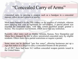 “Concealed Carry of Arms”
Concealed carry is carrying a weapon such as a handgun in a concealed
manner, either on one's person or nearby.
Most states banned it in the 19th century as the practice of criminals, whereas
open carrying was seen as legitimate for self-defense. A special permit was
required for concealed carry, with only certain qualified people granted a
license. The exception was Vermont, which never had any restriction.
Recently, other states such as Alaska, Arizona, Kansas, New Hampshire and
Maine have changed the law to allow unrestricted concealed carry by eligible
residents. Others states have partial restrictions or require a permit.
Some areas can be declared "gun free zones", allowing businesses put up a
sign that makes it is illegal to carry a concealed firearm on the premises.
As of 2017 there had been 16.3 million concealed weapon permits issued in
the United States.
 