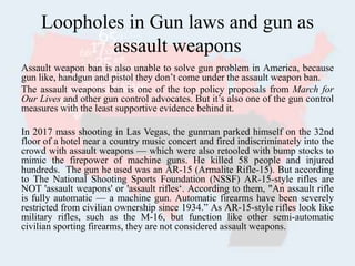 Loopholes in Gun laws and gun as
assault weapons
Assault weapon ban is also unable to solve gun problem in America, because
gun like, handgun and pistol they don’t come under the assault weapon ban.
The assault weapons ban is one of the top policy proposals from March for
Our Lives and other gun control advocates. But it’s also one of the gun control
measures with the least supportive evidence behind it.
In 2017 mass shooting in Las Vegas, the gunman parked himself on the 32nd
floor of a hotel near a country music concert and fired indiscriminately into the
crowd with assault weapons — which were also retooled with bump stocks to
mimic the firepower of machine guns. He killed 58 people and injured
hundreds. The gun he used was an AR-15 (Armalite Rifle-15). But according
to The National Shooting Sports Foundation (NSSF) AR-15-style rifles are
NOT 'assault weapons' or 'assault rifles‘. According to them, "An assault rifle
is fully automatic — a machine gun. Automatic firearms have been severely
restricted from civilian ownership since 1934.” As AR-15-style rifles look like
military rifles, such as the M-16, but function like other semi-automatic
civilian sporting firearms, they are not considered assault weapons.
 