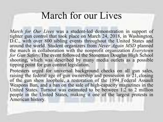 March for our Lives
March for Our Lives was a student-led demonstration in support of
tighter gun control that took place on March 24, 2018, in Washington,
D.C., with over 800 sibling events throughout the United States and
around the world. Student organizers from Never Again MSD planned
the march in collaboration with the nonprofit organization Everytown
for Gun Safety. The event followed the Stoneman Douglas High School
shooting, which was described by many media outlets as a possible
tipping point for gun control legislation.
Protesters urged for universal background checks on all gun sales,
raising the federal age of gun ownership and possession to 21, closing
of the gun show loophole, a restoration of the 1994 Federal Assault
Weapons Ban, and a ban on the sale of high-capacity magazines in the
United States. Turnout was estimated to be between 1.2 to 2 million
people in the United States, making it one of the largest protests in
American history.
 