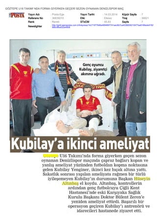 GÖZTEPE U16 TAKIMI' NDA FORMA GİYERKEN GEÇERİ SEZON OYNANAN DENİZLİSPOR MAÇ
Yayın Adı : Posta Ege Yayın Tarihi : 14.03.2014 Küpür Sayfa : 7
Referans No : 36839210 Etki : Etkisiz Tiraj : 36821
Renk : Renkli STxCM : 45,83 Sayfa : 7
Newslighter :
http://gold.ajanspress.com.tr/linkpress/14c719779d6a4894897741aec6b7ca4036839210477ee8166ede4162
886c9fba522e4908
 