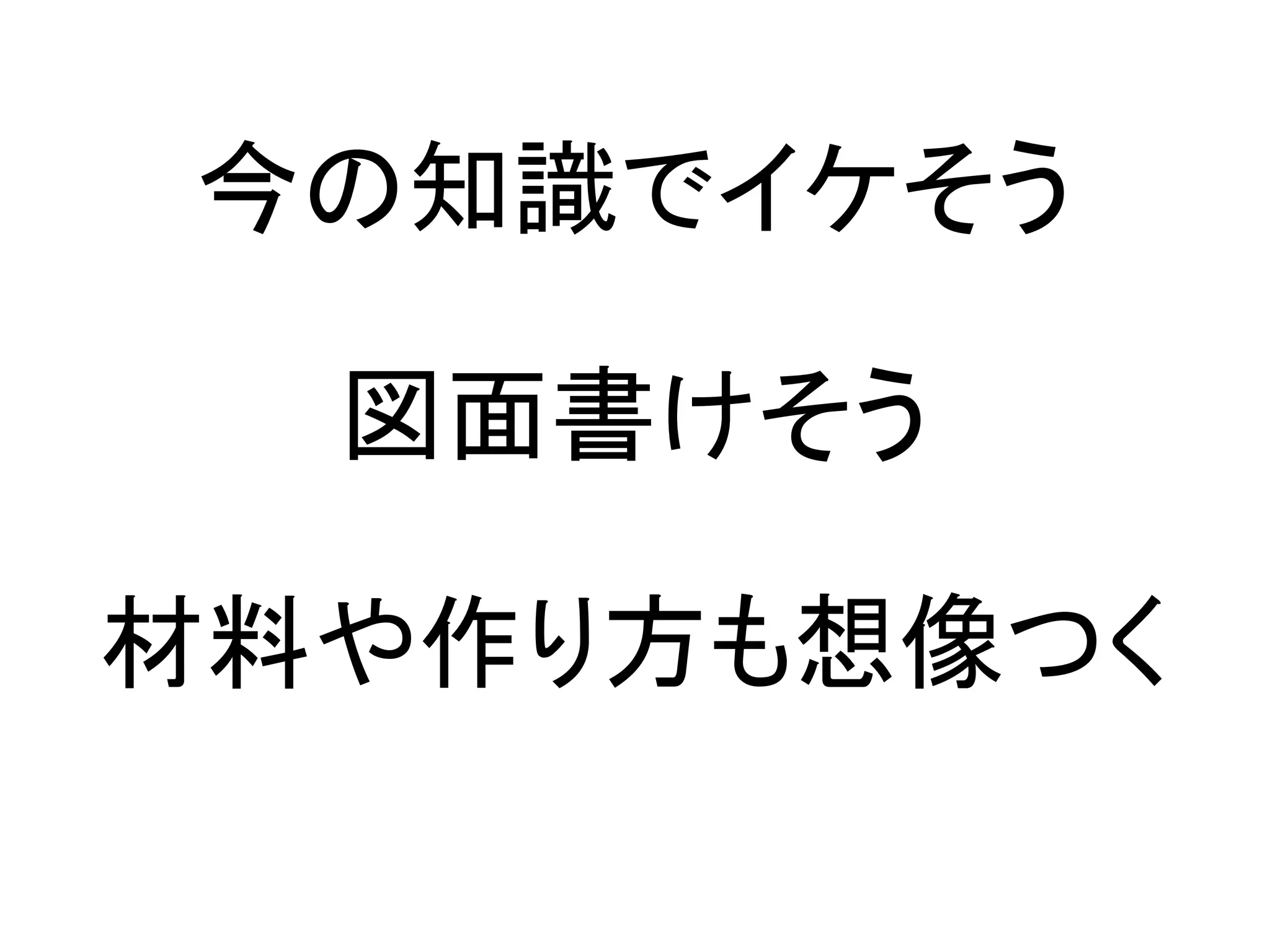 今の知識でイケそう

  図面書けそう

材料や作り方も想像つく
 