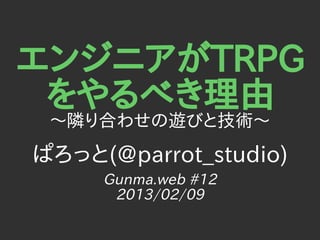 エンジニアがTRPG
 をやるべき理由
 〜隣り合わせの遊びと技術〜
ぱろっと(@parrot_studio)
     Gunma.web #12
      2013/02/09
 