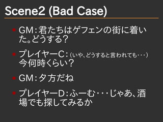 Scene2 (Bad Case)
  GM：君たちはゲフェンの街に着い
  た。どうする？
  プレイヤーC：（いや、どうすると言われても・・・）
  今何時くらい？
  GM：夕方だね
  プレイヤーD：ふーむ・・・じゃあ、酒
  場でも探...