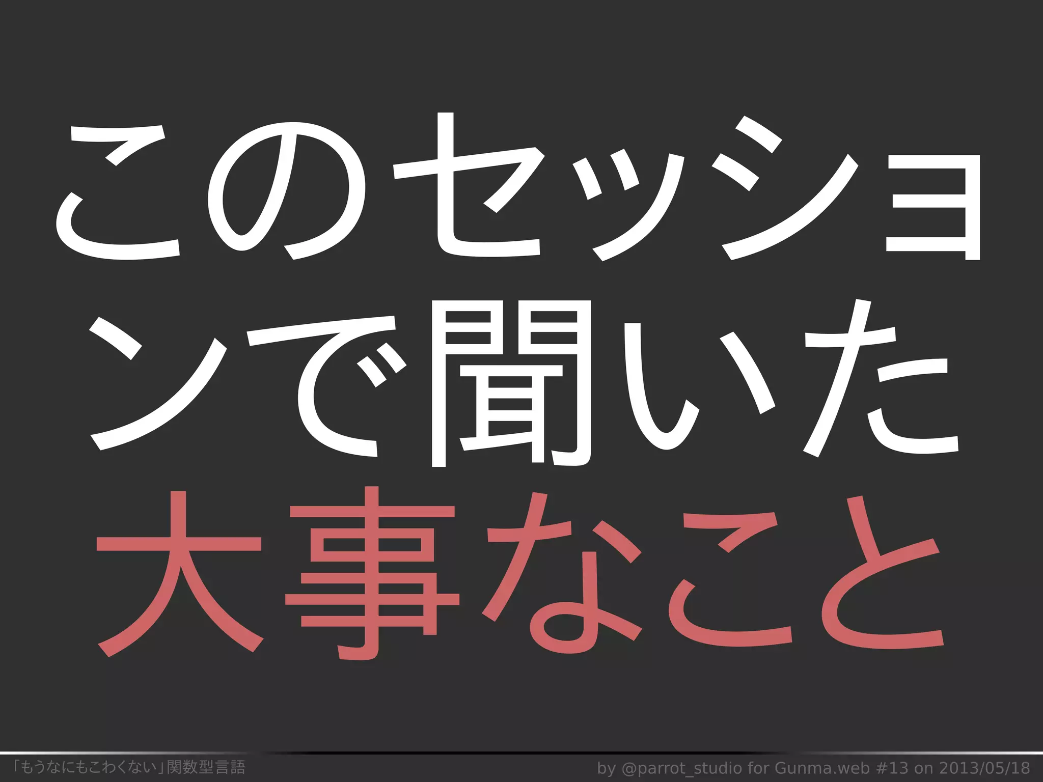 「もうなにもこわくない」関数型言語 by @parrot_studio for Gunma.web #13 on 2013/05/18
このセッショ
ンで聞いた
大事なこと
 