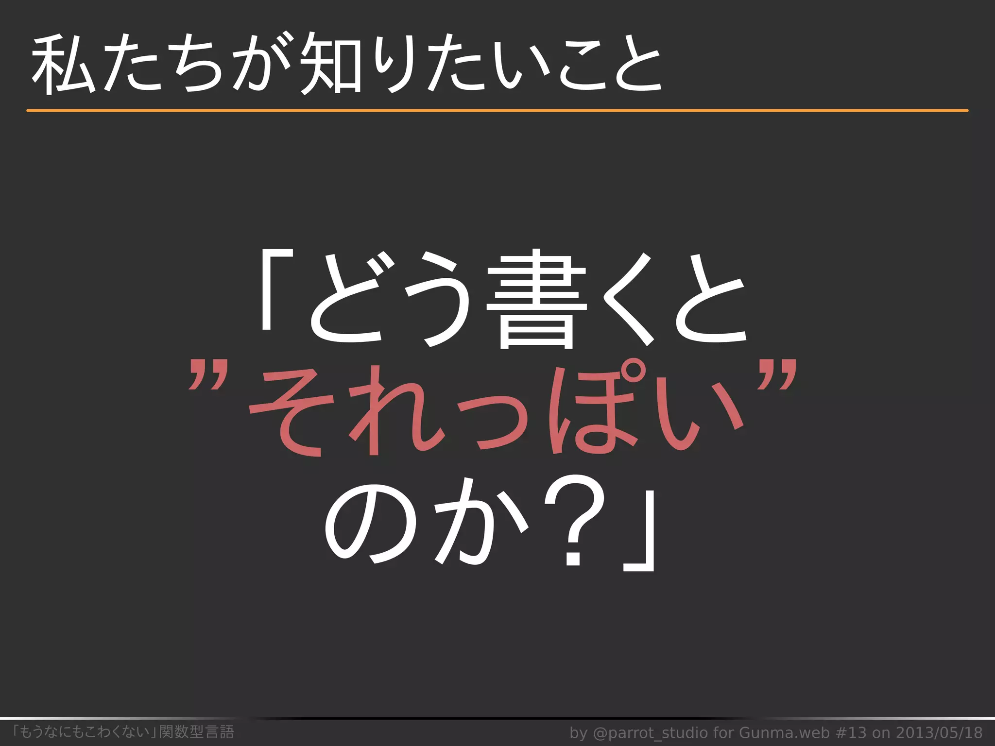 「もうなにもこわくない」関数型言語 by @parrot_studio for Gunma.web #13 on 2013/05/18
私たちが知りたいこと
「どう書くと
”それっぽい”
のか？」
 