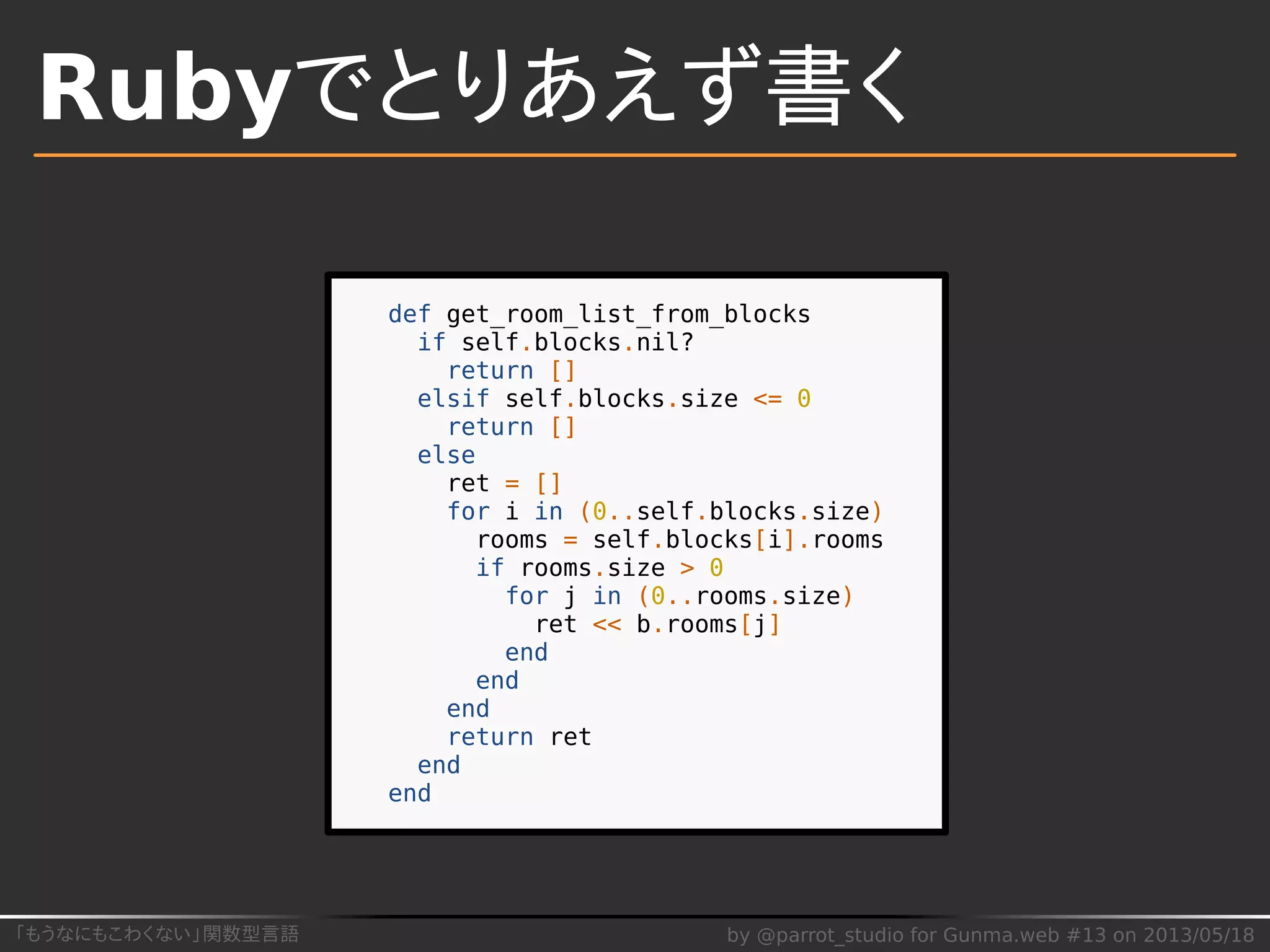 「もうなにもこわくない」関数型言語 by @parrot_studio for Gunma.web #13 on 2013/05/18
Rubyでとりあえず書く
def get_room_list_from_blocks
if self.blocks.nil?
return []
elsif self.blocks.size <= 0
return []
else
ret = []
for i in (0..self.blocks.size)
rooms = self.blocks[i].rooms
if rooms.size > 0
for j in (0..rooms.size)
ret << b.rooms[j]
end
end
end
return ret
end
end
 