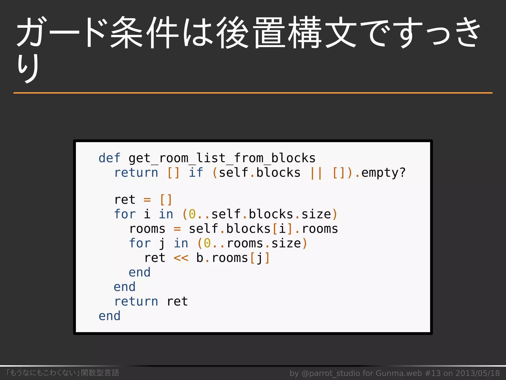 「もうなにもこわくない」関数型言語 by @parrot_studio for Gunma.web #13 on 2013/05/18
ガード条件は後置構文ですっき
り
def get_room_list_from_blocks
return [] if (self.blocks || []).empty?
ret = []
for i in (0..self.blocks.size)
rooms = self.blocks[i].rooms
for j in (0..rooms.size)
ret << b.rooms[j]
end
end
return ret
end
 
