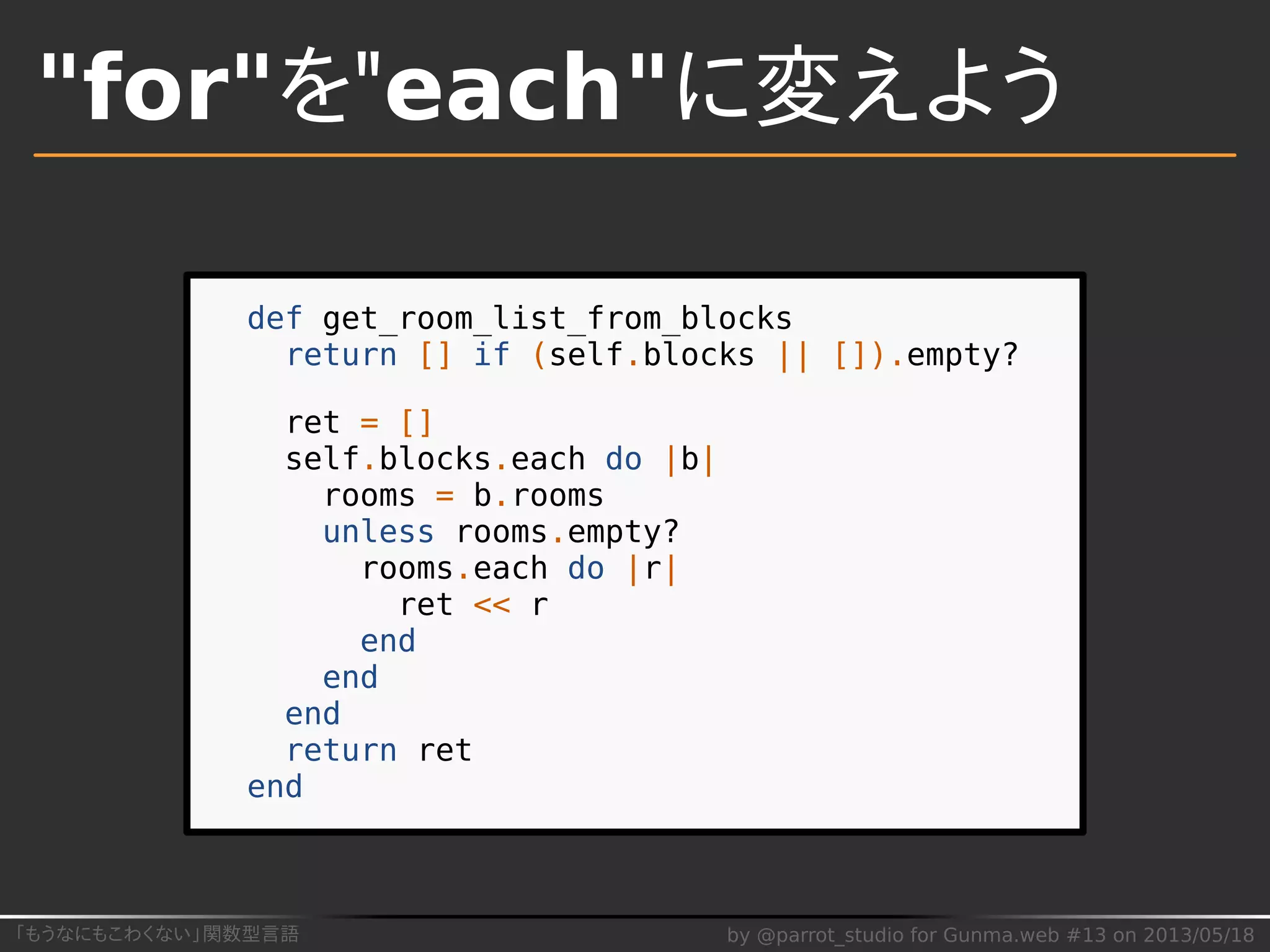 「もうなにもこわくない」関数型言語 by @parrot_studio for Gunma.web #13 on 2013/05/18
"for"を"each"に変えよう
def get_room_list_from_blocks
return [] if (self.blocks || []).empty?
ret = []
self.blocks.each do |b|
rooms = b.rooms
unless rooms.empty?
rooms.each do |r|
ret << r
end
end
end
return ret
end
 