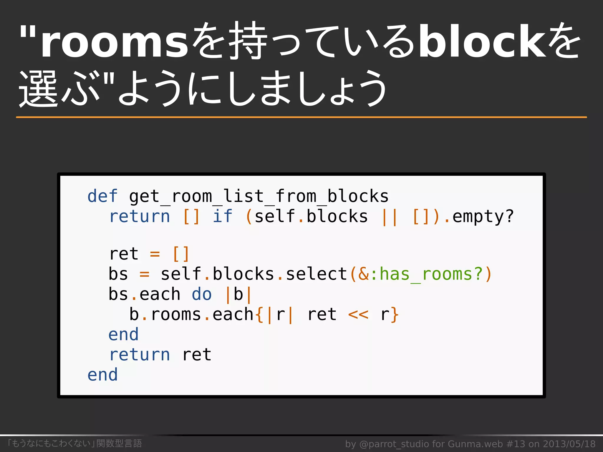 「もうなにもこわくない」関数型言語 by @parrot_studio for Gunma.web #13 on 2013/05/18
"roomsを持っているblockを
選ぶ"ようにしましょう
def get_room_list_from_blocks
return [] if (self.blocks || []).empty?
ret = []
bs = self.blocks.select(&:has_rooms?)
bs.each do |b|
b.rooms.each{|r| ret << r}
end
return ret
end
 