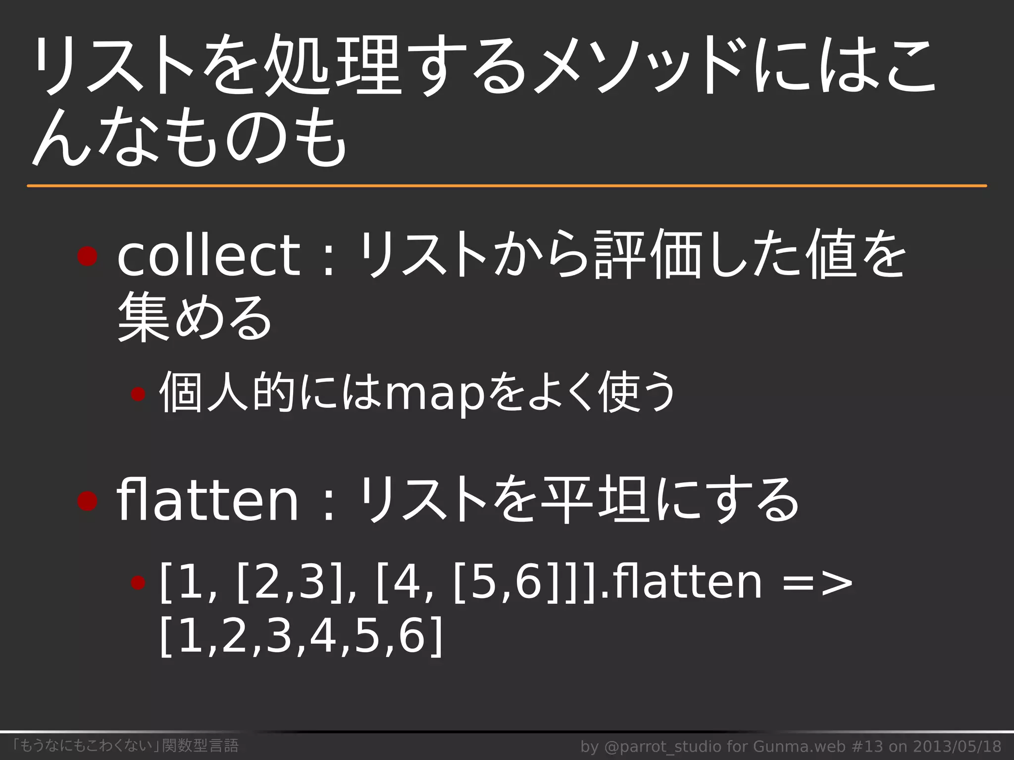 「もうなにもこわくない」関数型言語 by @parrot_studio for Gunma.web #13 on 2013/05/18
リストを処理するメソッドにはこ
んなものも
collect : リストから評価した値を
集める
個人的にはmapをよく使う
ﬂatten : リストを平坦にする
[1, [2,3], [4, [5,6]]].ﬂatten =>
[1,2,3,4,5,6]
 