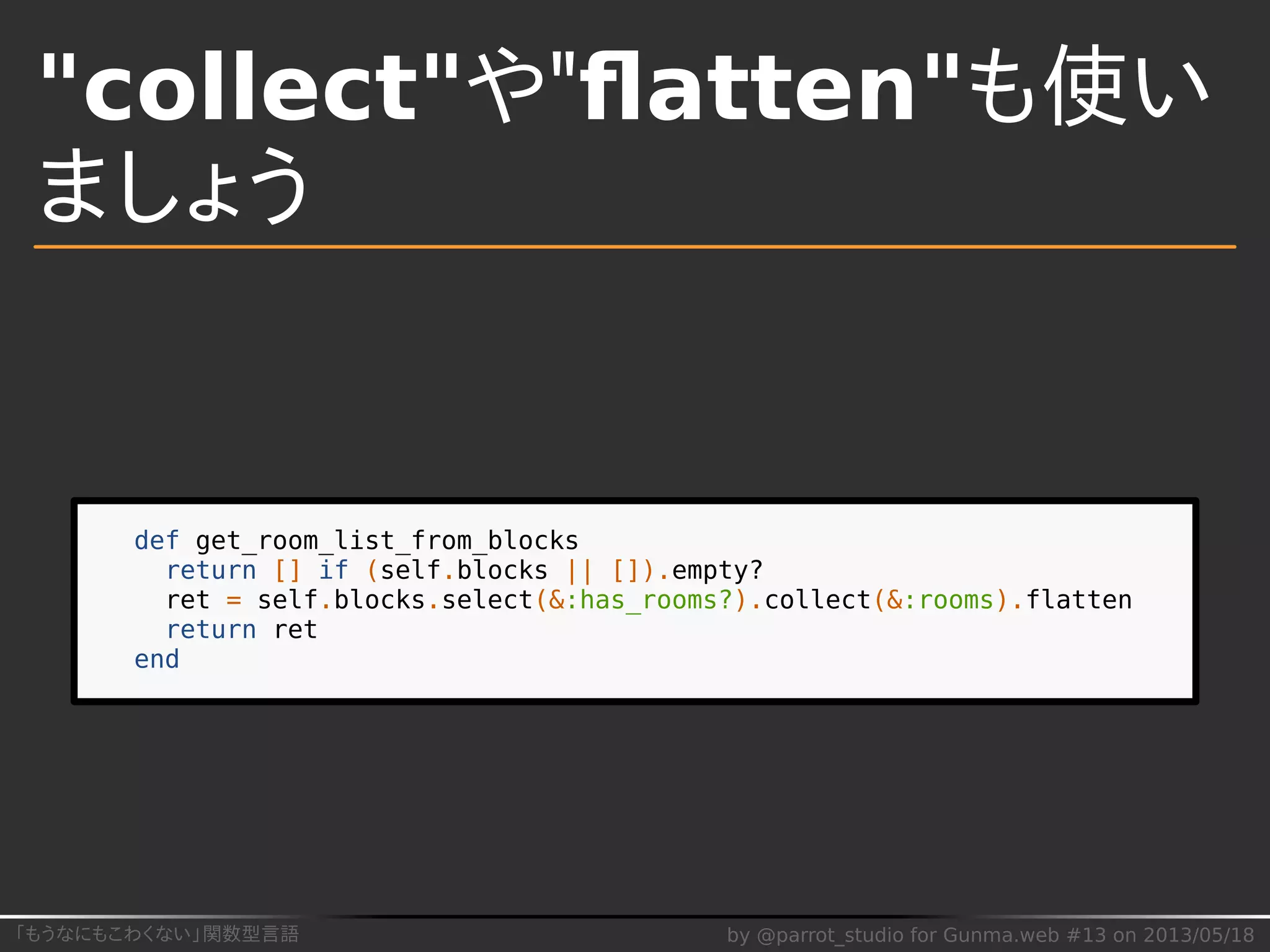 「もうなにもこわくない」関数型言語 by @parrot_studio for Gunma.web #13 on 2013/05/18
"collect"や"ﬂatten"も使い
ましょう
def get_room_list_from_blocks
return [] if (self.blocks || []).empty?
ret = self.blocks.select(&:has_rooms?).collect(&:rooms).flatten
return ret
end
 