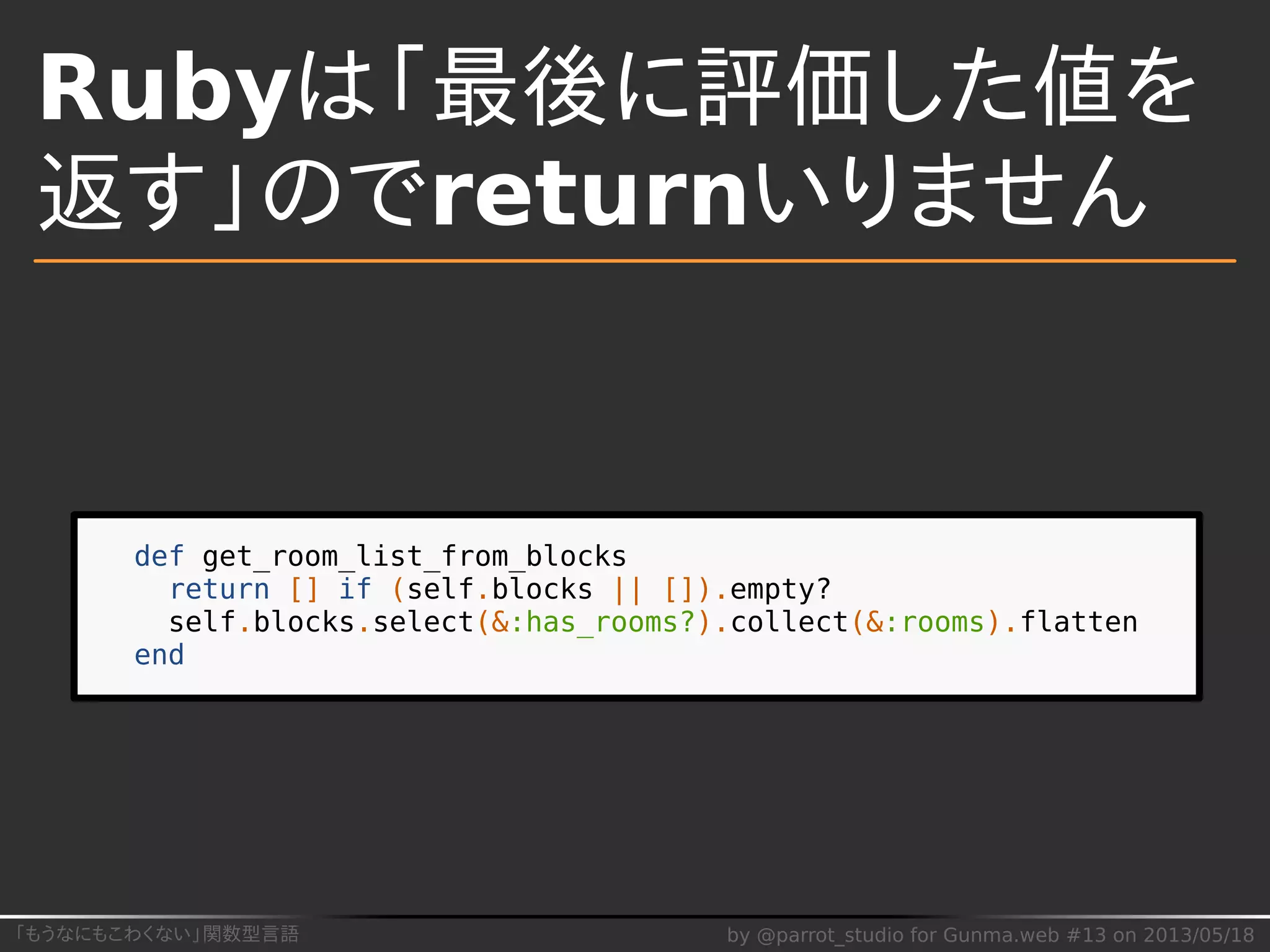 「もうなにもこわくない」関数型言語 by @parrot_studio for Gunma.web #13 on 2013/05/18
Rubyは「最後に評価した値を
返す」のでreturnいりません
def get_room_list_from_blocks
return [] if (self.blocks || []).empty?
self.blocks.select(&:has_rooms?).collect(&:rooms).flatten
end
 