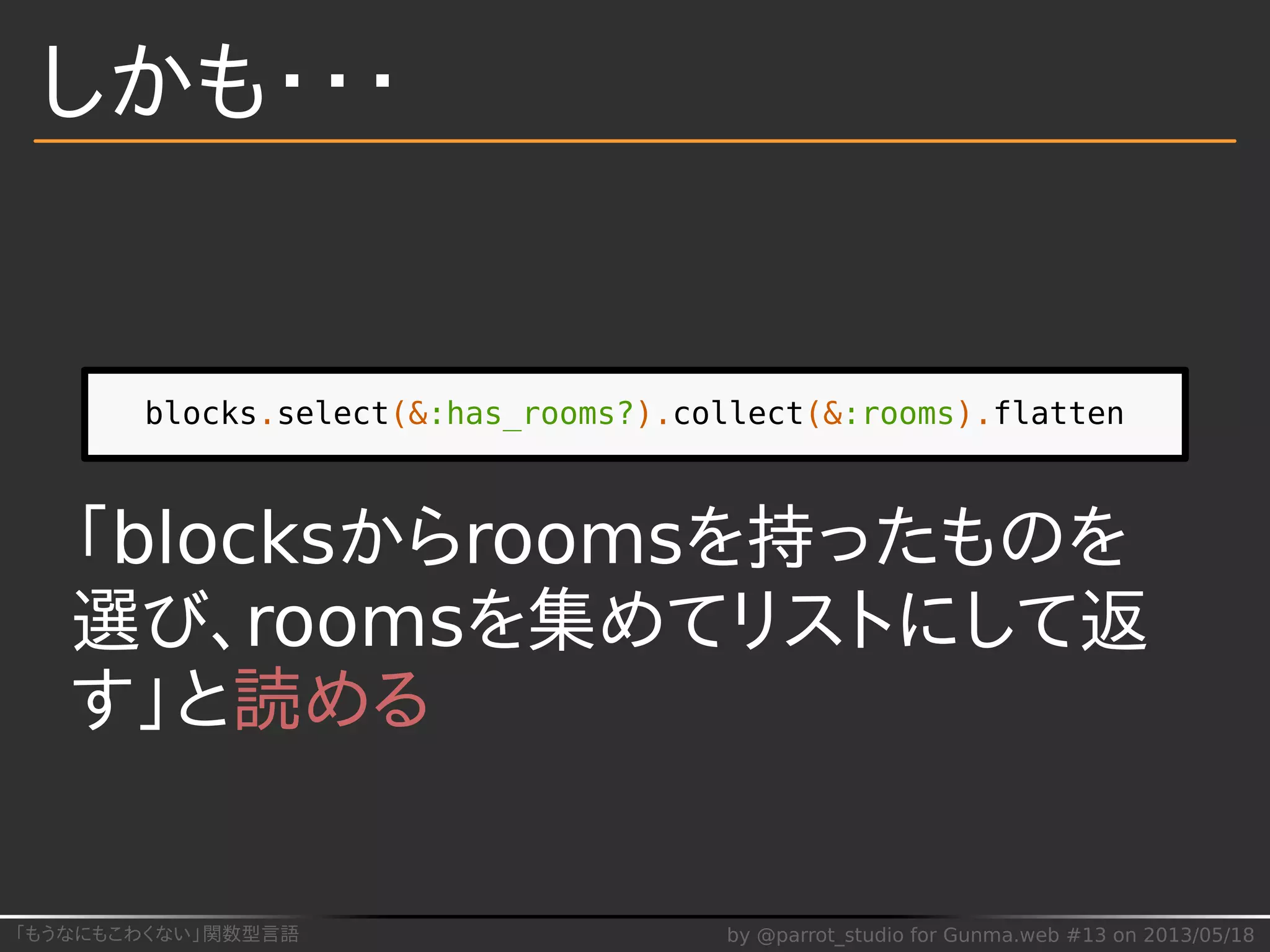 「もうなにもこわくない」関数型言語 by @parrot_studio for Gunma.web #13 on 2013/05/18
しかも・・・
blocks.select(&:has_rooms?).collect(&:rooms).flatten
「blocksからroomsを持ったものを
選び、roomsを集めてリストにして返
す」と読める
 